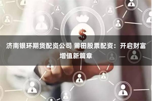 济南银环期货配资公司 莆田股票配资：开启财富增值新篇章
