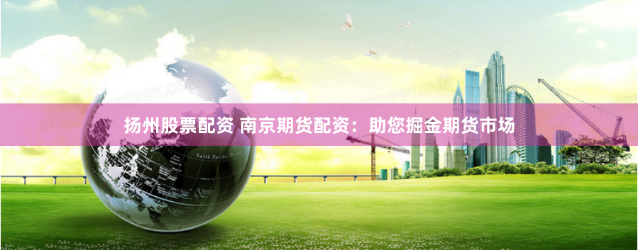 扬州股票配资 南京期货配资：助您掘金期货市场