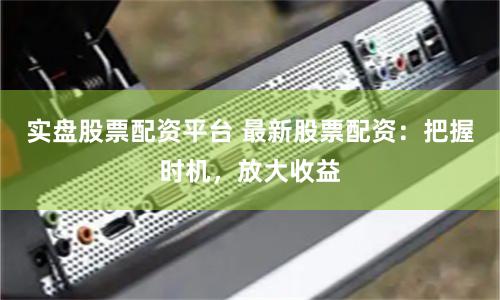 实盘股票配资平台 最新股票配资：把握时机，放大收益