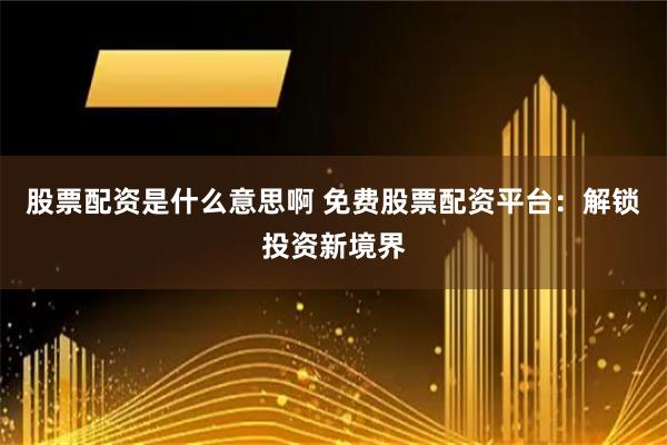 股票配资是什么意思啊 免费股票配资平台：解锁投资新境界