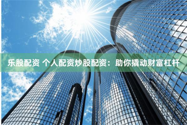 乐股配资 个人配资炒股配资：助你撬动财富杠杆