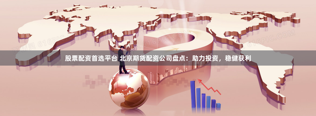 股票配资首选平台 北京期货配资公司盘点：助力投资，稳健获利